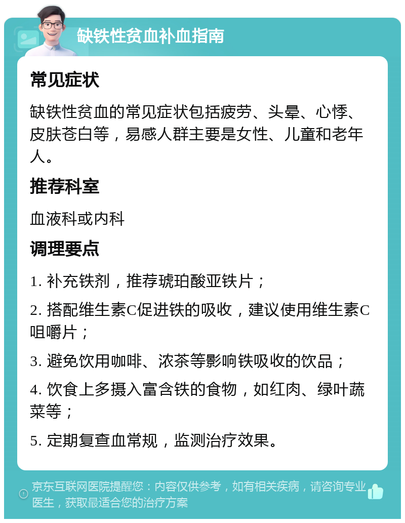 缺铁性贫血补血指南 常见症状 缺铁性贫血的常见症状包括疲劳、头晕、心悸、皮肤苍白等，易感人群主要是女性、儿童和老年人。 推荐科室 血液科或内科 调理要点 1. 补充铁剂，推荐琥珀酸亚铁片； 2. 搭配维生素C促进铁的吸收，建议使用维生素C咀嚼片； 3. 避免饮用咖啡、浓茶等影响铁吸收的饮品； 4. 饮食上多摄入富含铁的食物，如红肉、绿叶蔬菜等； 5. 定期复查血常规，监测治疗效果。