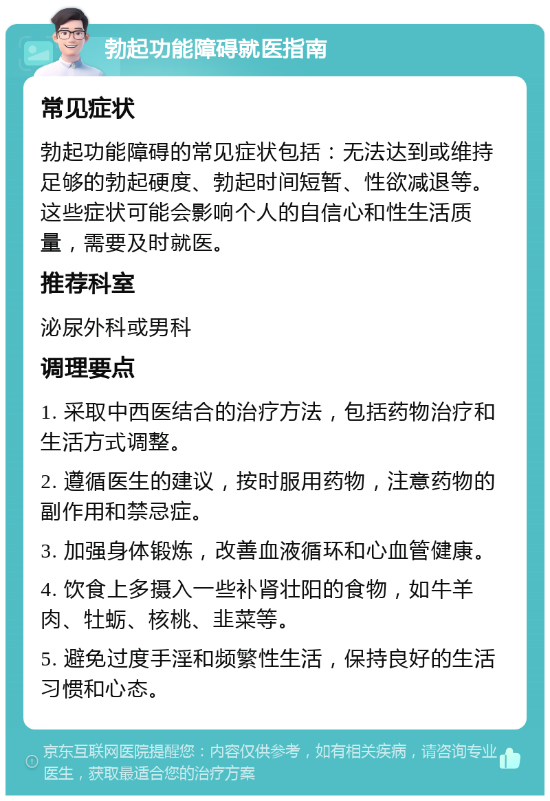 勃起功能障碍就医指南 常见症状 勃起功能障碍的常见症状包括：无法达到或维持足够的勃起硬度、勃起时间短暂、性欲减退等。这些症状可能会影响个人的自信心和性生活质量，需要及时就医。 推荐科室 泌尿外科或男科 调理要点 1. 采取中西医结合的治疗方法，包括药物治疗和生活方式调整。 2. 遵循医生的建议，按时服用药物，注意药物的副作用和禁忌症。 3. 加强身体锻炼，改善血液循环和心血管健康。 4. 饮食上多摄入一些补肾壮阳的食物，如牛羊肉、牡蛎、核桃、韭菜等。 5. 避免过度手淫和频繁性生活，保持良好的生活习惯和心态。