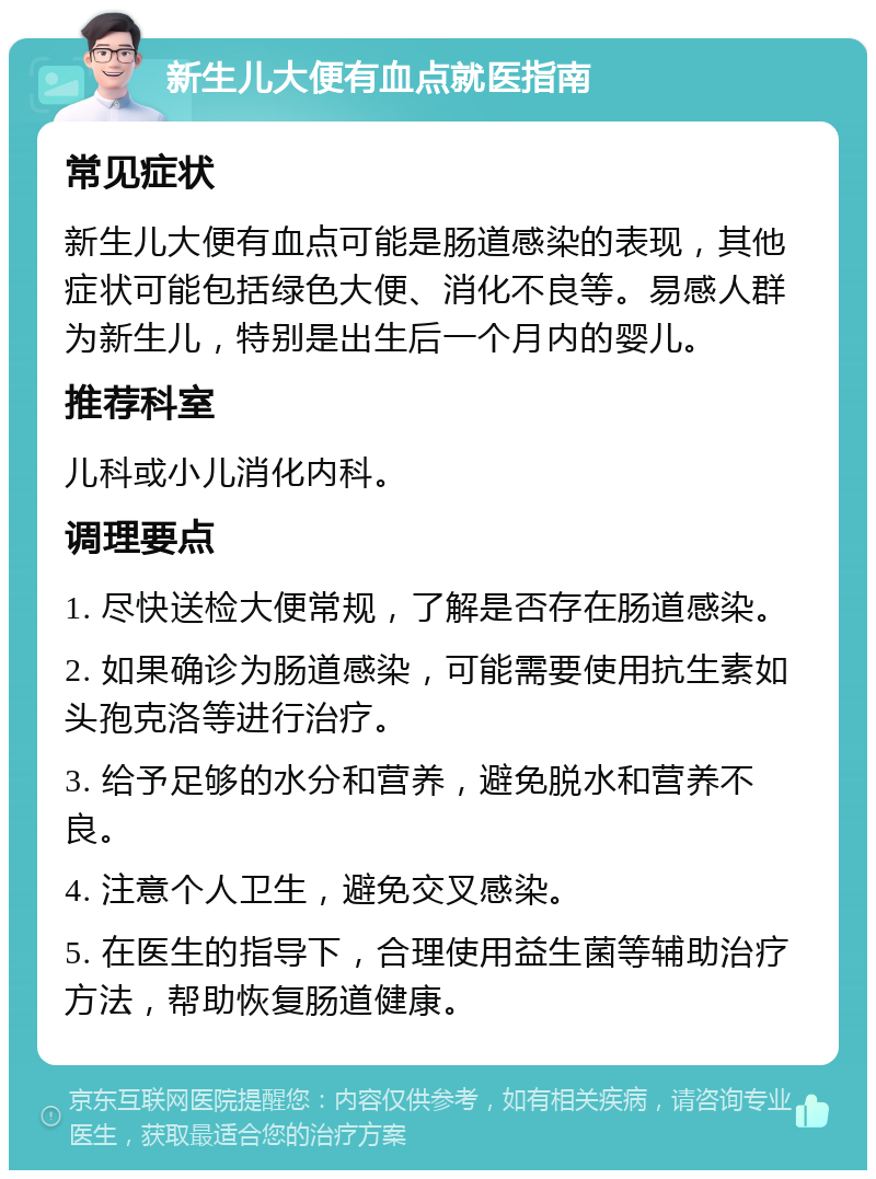 新生儿大便有血点就医指南 常见症状 新生儿大便有血点可能是肠道感染的表现，其他症状可能包括绿色大便、消化不良等。易感人群为新生儿，特别是出生后一个月内的婴儿。 推荐科室 儿科或小儿消化内科。 调理要点 1. 尽快送检大便常规，了解是否存在肠道感染。 2. 如果确诊为肠道感染，可能需要使用抗生素如头孢克洛等进行治疗。 3. 给予足够的水分和营养，避免脱水和营养不良。 4. 注意个人卫生，避免交叉感染。 5. 在医生的指导下，合理使用益生菌等辅助治疗方法，帮助恢复肠道健康。