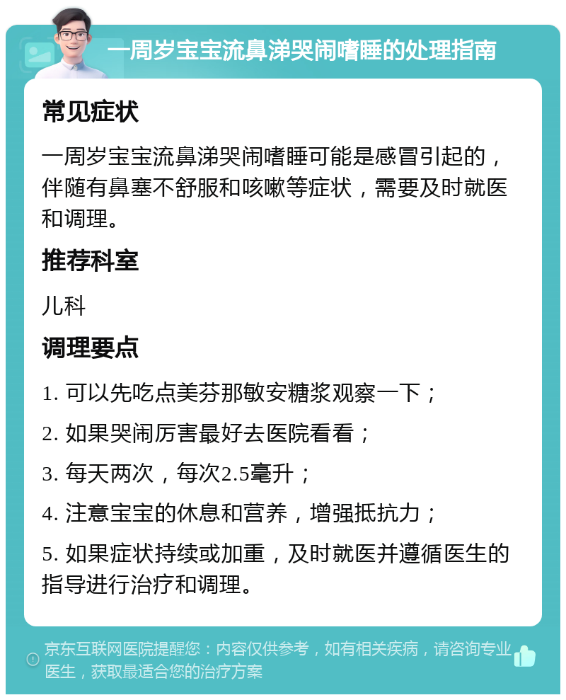 一周岁宝宝流鼻涕哭闹嗜睡的处理指南 常见症状 一周岁宝宝流鼻涕哭闹嗜睡可能是感冒引起的，伴随有鼻塞不舒服和咳嗽等症状，需要及时就医和调理。 推荐科室 儿科 调理要点 1. 可以先吃点美芬那敏安糖浆观察一下； 2. 如果哭闹厉害最好去医院看看； 3. 每天两次，每次2.5毫升； 4. 注意宝宝的休息和营养，增强抵抗力； 5. 如果症状持续或加重，及时就医并遵循医生的指导进行治疗和调理。