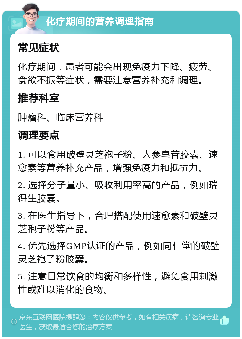 化疗期间的营养调理指南 常见症状 化疗期间，患者可能会出现免疫力下降、疲劳、食欲不振等症状，需要注意营养补充和调理。 推荐科室 肿瘤科、临床营养科 调理要点 1. 可以食用破壁灵芝袍子粉、人参皂苷胶囊、速愈素等营养补充产品，增强免疫力和抵抗力。 2. 选择分子量小、吸收利用率高的产品，例如瑞得生胶囊。 3. 在医生指导下，合理搭配使用速愈素和破壁灵芝孢子粉等产品。 4. 优先选择GMP认证的产品，例如同仁堂的破壁灵芝袍子粉胶囊。 5. 注意日常饮食的均衡和多样性，避免食用刺激性或难以消化的食物。