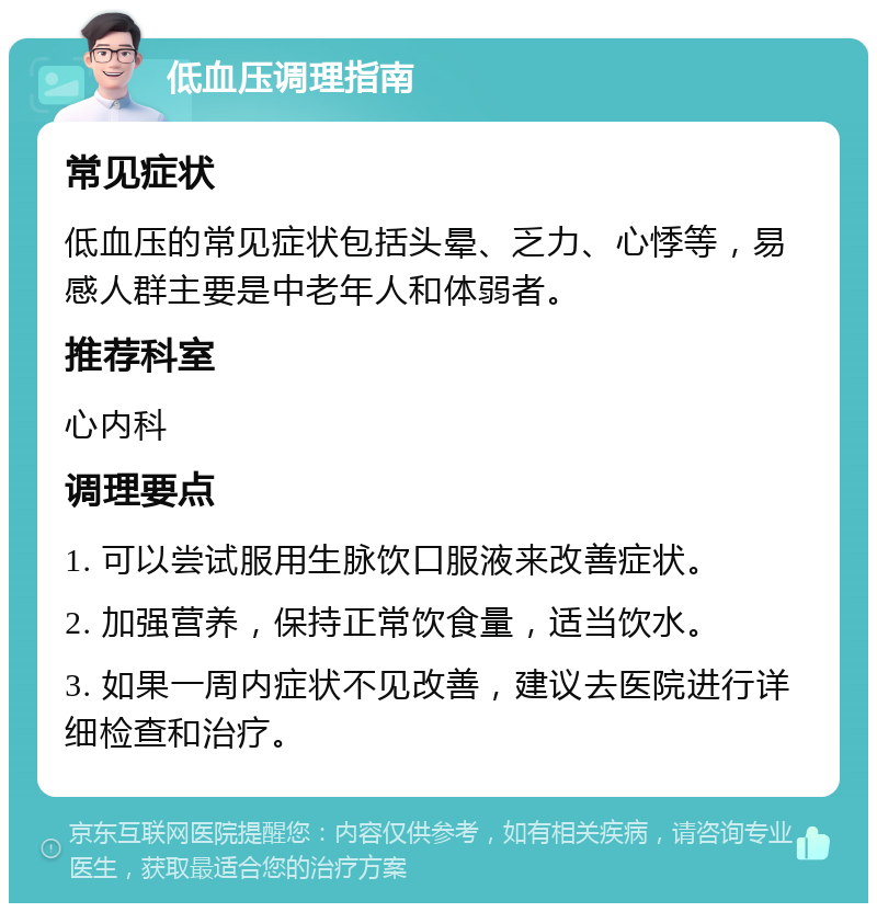 低血压调理指南 常见症状 低血压的常见症状包括头晕、乏力、心悸等，易感人群主要是中老年人和体弱者。 推荐科室 心内科 调理要点 1. 可以尝试服用生脉饮口服液来改善症状。 2. 加强营养，保持正常饮食量，适当饮水。 3. 如果一周内症状不见改善，建议去医院进行详细检查和治疗。