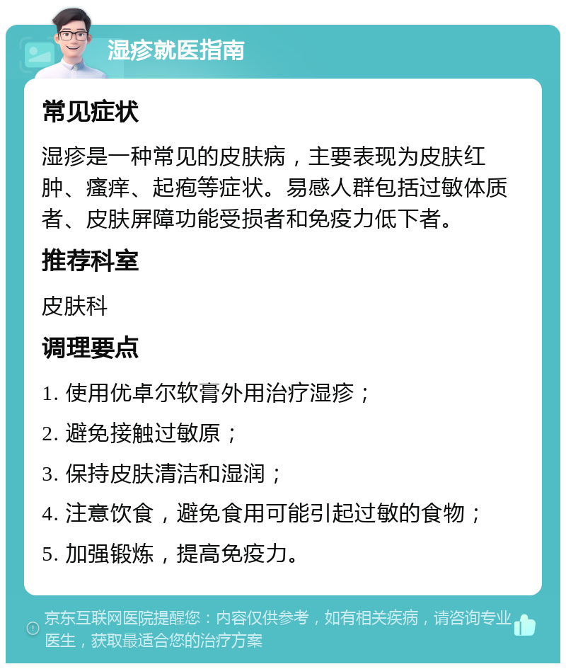 湿疹就医指南 常见症状 湿疹是一种常见的皮肤病，主要表现为皮肤红肿、瘙痒、起疱等症状。易感人群包括过敏体质者、皮肤屏障功能受损者和免疫力低下者。 推荐科室 皮肤科 调理要点 1. 使用优卓尔软膏外用治疗湿疹； 2. 避免接触过敏原； 3. 保持皮肤清洁和湿润； 4. 注意饮食，避免食用可能引起过敏的食物； 5. 加强锻炼，提高免疫力。