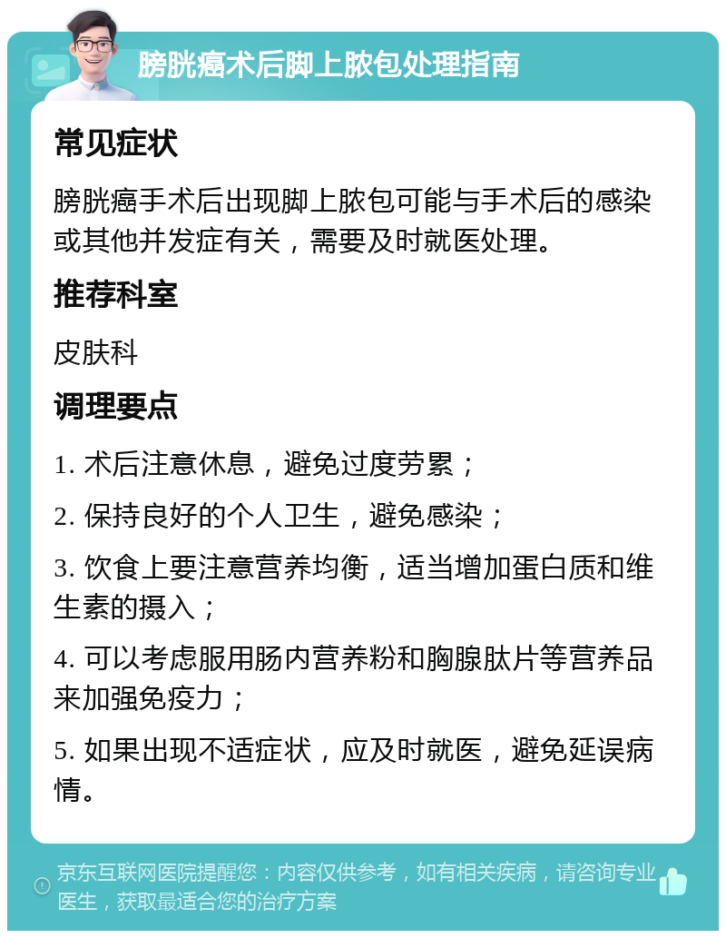 膀胱癌术后脚上脓包处理指南 常见症状 膀胱癌手术后出现脚上脓包可能与手术后的感染或其他并发症有关，需要及时就医处理。 推荐科室 皮肤科 调理要点 1. 术后注意休息，避免过度劳累； 2. 保持良好的个人卫生，避免感染； 3. 饮食上要注意营养均衡，适当增加蛋白质和维生素的摄入； 4. 可以考虑服用肠内营养粉和胸腺肽片等营养品来加强免疫力； 5. 如果出现不适症状，应及时就医，避免延误病情。