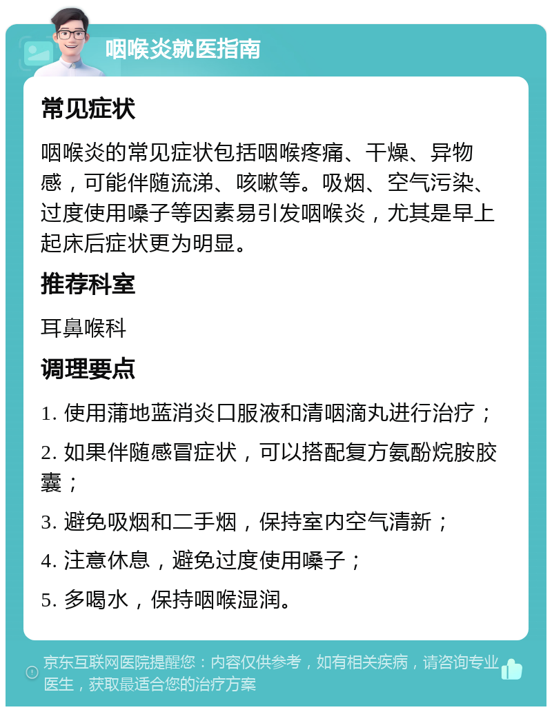 咽喉炎就医指南 常见症状 咽喉炎的常见症状包括咽喉疼痛、干燥、异物感，可能伴随流涕、咳嗽等。吸烟、空气污染、过度使用嗓子等因素易引发咽喉炎，尤其是早上起床后症状更为明显。 推荐科室 耳鼻喉科 调理要点 1. 使用蒲地蓝消炎口服液和清咽滴丸进行治疗； 2. 如果伴随感冒症状，可以搭配复方氨酚烷胺胶囊； 3. 避免吸烟和二手烟，保持室内空气清新； 4. 注意休息，避免过度使用嗓子； 5. 多喝水，保持咽喉湿润。