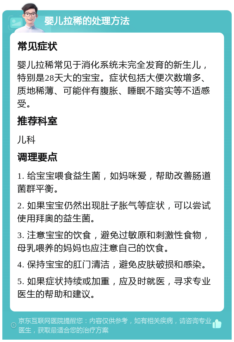 婴儿拉稀的处理方法 常见症状 婴儿拉稀常见于消化系统未完全发育的新生儿，特别是28天大的宝宝。症状包括大便次数增多、质地稀薄、可能伴有腹胀、睡眠不踏实等不适感受。 推荐科室 儿科 调理要点 1. 给宝宝喂食益生菌，如妈咪爱，帮助改善肠道菌群平衡。 2. 如果宝宝仍然出现肚子胀气等症状，可以尝试使用拜奥的益生菌。 3. 注意宝宝的饮食，避免过敏原和刺激性食物，母乳喂养的妈妈也应注意自己的饮食。 4. 保持宝宝的肛门清洁，避免皮肤破损和感染。 5. 如果症状持续或加重，应及时就医，寻求专业医生的帮助和建议。