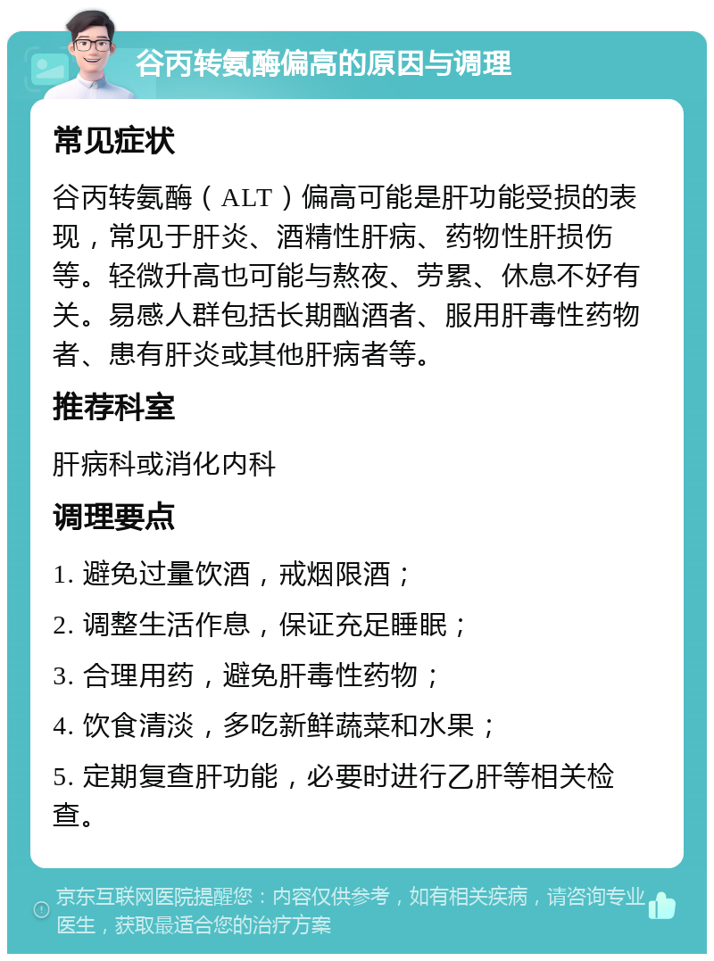 谷丙转氨酶偏高的原因与调理 常见症状 谷丙转氨酶（ALT）偏高可能是肝功能受损的表现，常见于肝炎、酒精性肝病、药物性肝损伤等。轻微升高也可能与熬夜、劳累、休息不好有关。易感人群包括长期酗酒者、服用肝毒性药物者、患有肝炎或其他肝病者等。 推荐科室 肝病科或消化内科 调理要点 1. 避免过量饮酒，戒烟限酒； 2. 调整生活作息，保证充足睡眠； 3. 合理用药，避免肝毒性药物； 4. 饮食清淡，多吃新鲜蔬菜和水果； 5. 定期复查肝功能，必要时进行乙肝等相关检查。