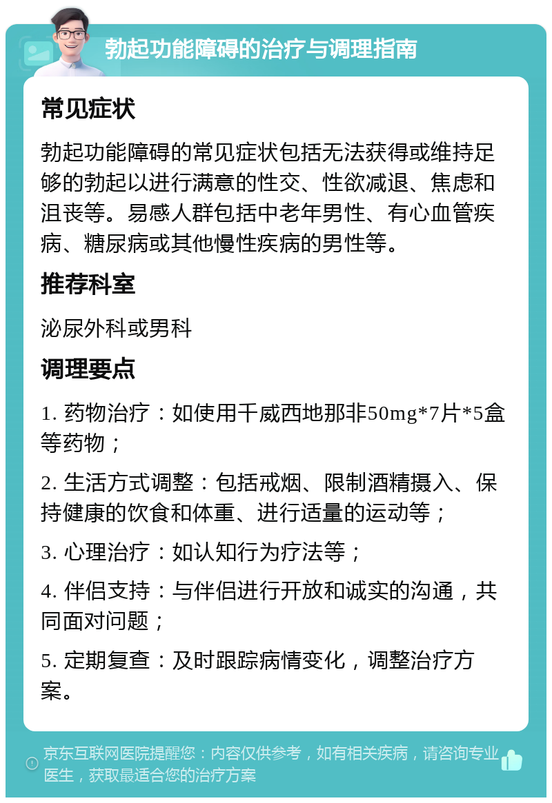 勃起功能障碍的治疗与调理指南 常见症状 勃起功能障碍的常见症状包括无法获得或维持足够的勃起以进行满意的性交、性欲减退、焦虑和沮丧等。易感人群包括中老年男性、有心血管疾病、糖尿病或其他慢性疾病的男性等。 推荐科室 泌尿外科或男科 调理要点 1. 药物治疗：如使用千威西地那非50mg*7片*5盒等药物； 2. 生活方式调整：包括戒烟、限制酒精摄入、保持健康的饮食和体重、进行适量的运动等； 3. 心理治疗：如认知行为疗法等； 4. 伴侣支持：与伴侣进行开放和诚实的沟通，共同面对问题； 5. 定期复查：及时跟踪病情变化，调整治疗方案。