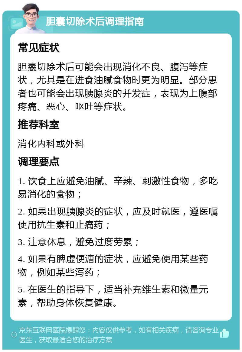 胆囊切除术后调理指南 常见症状 胆囊切除术后可能会出现消化不良、腹泻等症状，尤其是在进食油腻食物时更为明显。部分患者也可能会出现胰腺炎的并发症，表现为上腹部疼痛、恶心、呕吐等症状。 推荐科室 消化内科或外科 调理要点 1. 饮食上应避免油腻、辛辣、刺激性食物，多吃易消化的食物； 2. 如果出现胰腺炎的症状，应及时就医，遵医嘱使用抗生素和止痛药； 3. 注意休息，避免过度劳累； 4. 如果有脾虚便溏的症状，应避免使用某些药物，例如某些泻药； 5. 在医生的指导下，适当补充维生素和微量元素，帮助身体恢复健康。