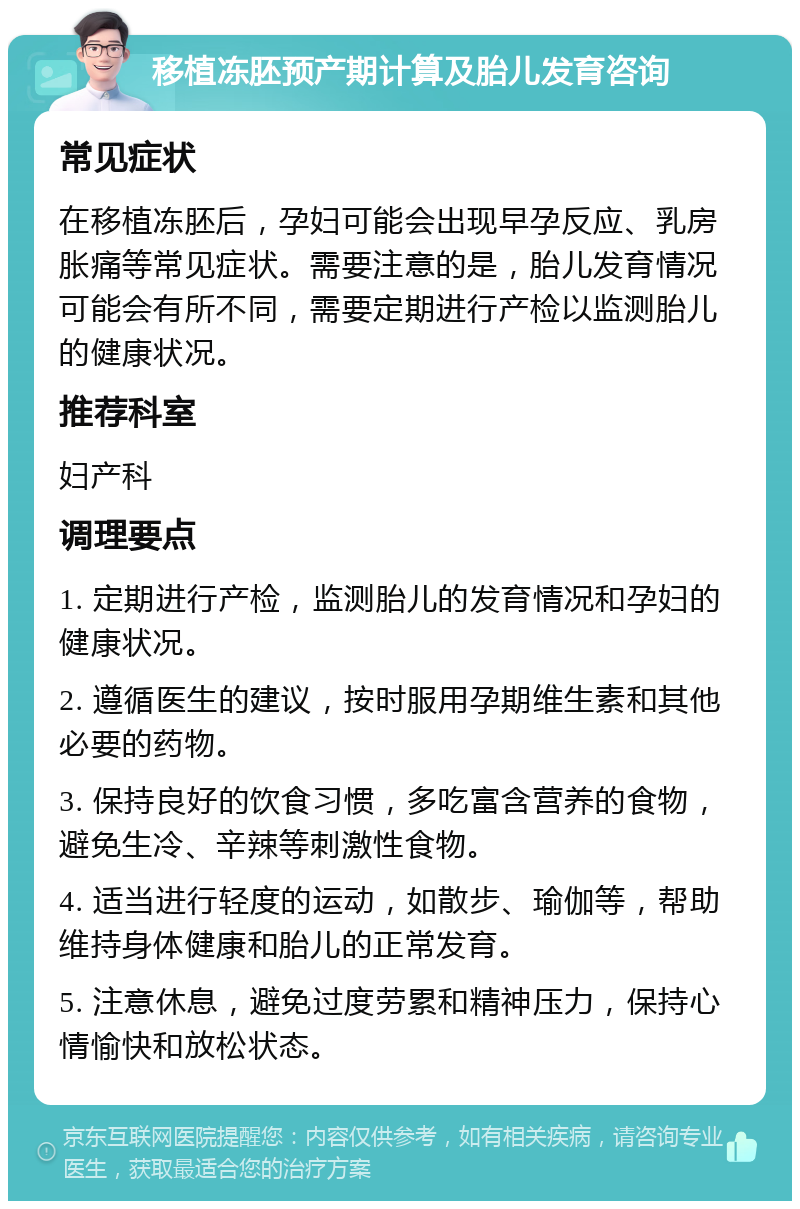 移植冻胚预产期计算及胎儿发育咨询 常见症状 在移植冻胚后，孕妇可能会出现早孕反应、乳房胀痛等常见症状。需要注意的是，胎儿发育情况可能会有所不同，需要定期进行产检以监测胎儿的健康状况。 推荐科室 妇产科 调理要点 1. 定期进行产检，监测胎儿的发育情况和孕妇的健康状况。 2. 遵循医生的建议，按时服用孕期维生素和其他必要的药物。 3. 保持良好的饮食习惯，多吃富含营养的食物，避免生冷、辛辣等刺激性食物。 4. 适当进行轻度的运动，如散步、瑜伽等，帮助维持身体健康和胎儿的正常发育。 5. 注意休息，避免过度劳累和精神压力，保持心情愉快和放松状态。