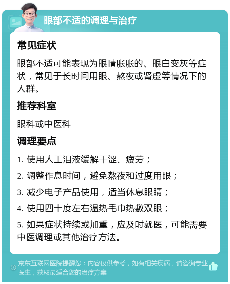 眼部不适的调理与治疗 常见症状 眼部不适可能表现为眼睛胀胀的、眼白变灰等症状，常见于长时间用眼、熬夜或肾虚等情况下的人群。 推荐科室 眼科或中医科 调理要点 1. 使用人工泪液缓解干涩、疲劳； 2. 调整作息时间，避免熬夜和过度用眼； 3. 减少电子产品使用，适当休息眼睛； 4. 使用四十度左右温热毛巾热敷双眼； 5. 如果症状持续或加重，应及时就医，可能需要中医调理或其他治疗方法。