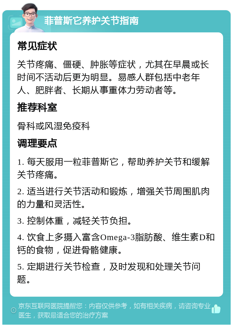 菲普斯它养护关节指南 常见症状 关节疼痛、僵硬、肿胀等症状，尤其在早晨或长时间不活动后更为明显。易感人群包括中老年人、肥胖者、长期从事重体力劳动者等。 推荐科室 骨科或风湿免疫科 调理要点 1. 每天服用一粒菲普斯它，帮助养护关节和缓解关节疼痛。 2. 适当进行关节活动和锻炼，增强关节周围肌肉的力量和灵活性。 3. 控制体重，减轻关节负担。 4. 饮食上多摄入富含Omega-3脂肪酸、维生素D和钙的食物，促进骨骼健康。 5. 定期进行关节检查，及时发现和处理关节问题。