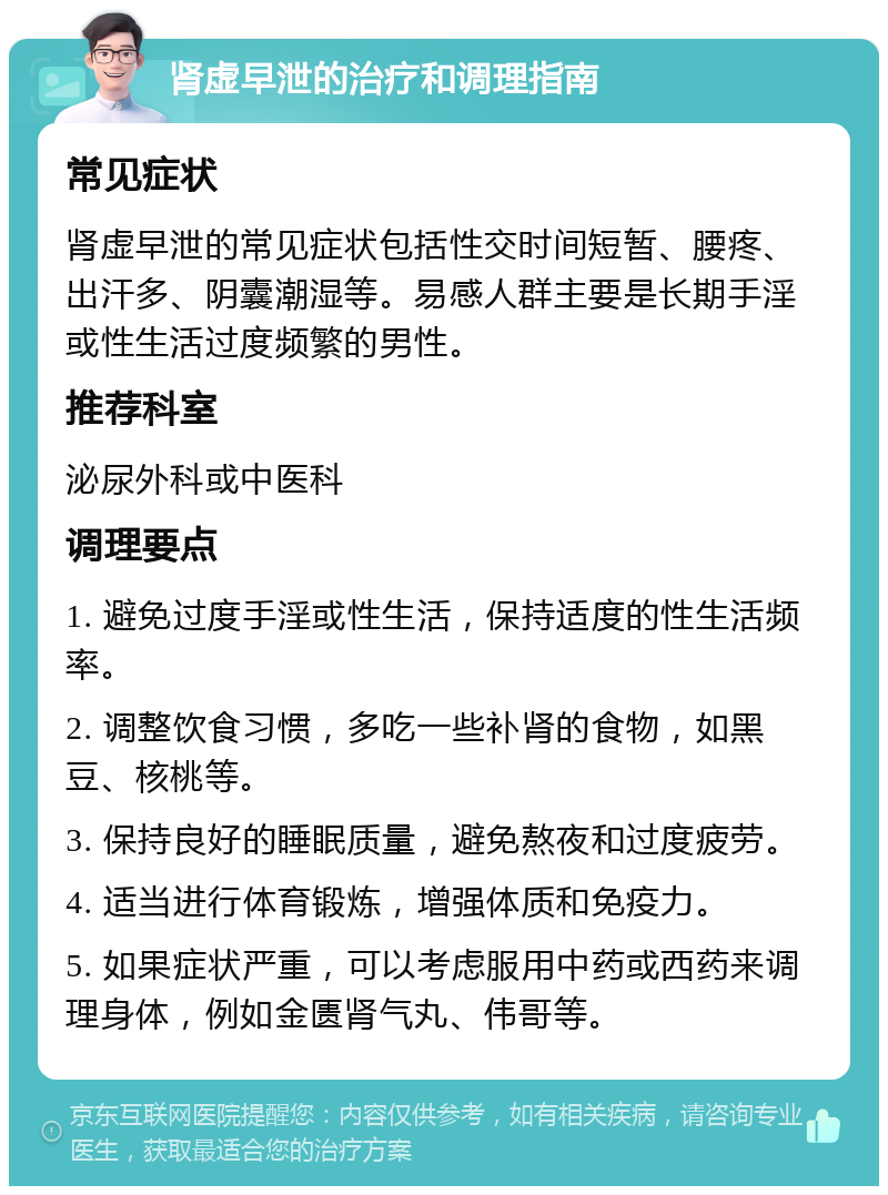 肾虚早泄的治疗和调理指南 常见症状 肾虚早泄的常见症状包括性交时间短暂、腰疼、出汗多、阴囊潮湿等。易感人群主要是长期手淫或性生活过度频繁的男性。 推荐科室 泌尿外科或中医科 调理要点 1. 避免过度手淫或性生活，保持适度的性生活频率。 2. 调整饮食习惯，多吃一些补肾的食物，如黑豆、核桃等。 3. 保持良好的睡眠质量，避免熬夜和过度疲劳。 4. 适当进行体育锻炼，增强体质和免疫力。 5. 如果症状严重，可以考虑服用中药或西药来调理身体，例如金匮肾气丸、伟哥等。