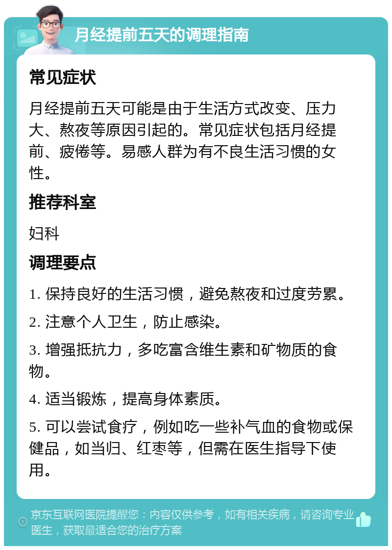 月经提前五天的调理指南 常见症状 月经提前五天可能是由于生活方式改变、压力大、熬夜等原因引起的。常见症状包括月经提前、疲倦等。易感人群为有不良生活习惯的女性。 推荐科室 妇科 调理要点 1. 保持良好的生活习惯，避免熬夜和过度劳累。 2. 注意个人卫生，防止感染。 3. 增强抵抗力，多吃富含维生素和矿物质的食物。 4. 适当锻炼，提高身体素质。 5. 可以尝试食疗，例如吃一些补气血的食物或保健品，如当归、红枣等，但需在医生指导下使用。