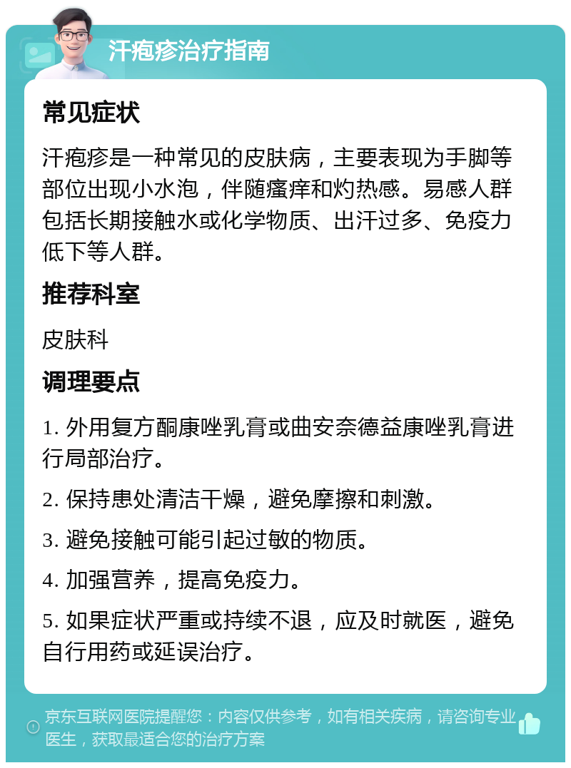 汗疱疹治疗指南 常见症状 汗疱疹是一种常见的皮肤病，主要表现为手脚等部位出现小水泡，伴随瘙痒和灼热感。易感人群包括长期接触水或化学物质、出汗过多、免疫力低下等人群。 推荐科室 皮肤科 调理要点 1. 外用复方酮康唑乳膏或曲安奈德益康唑乳膏进行局部治疗。 2. 保持患处清洁干燥，避免摩擦和刺激。 3. 避免接触可能引起过敏的物质。 4. 加强营养，提高免疫力。 5. 如果症状严重或持续不退，应及时就医，避免自行用药或延误治疗。