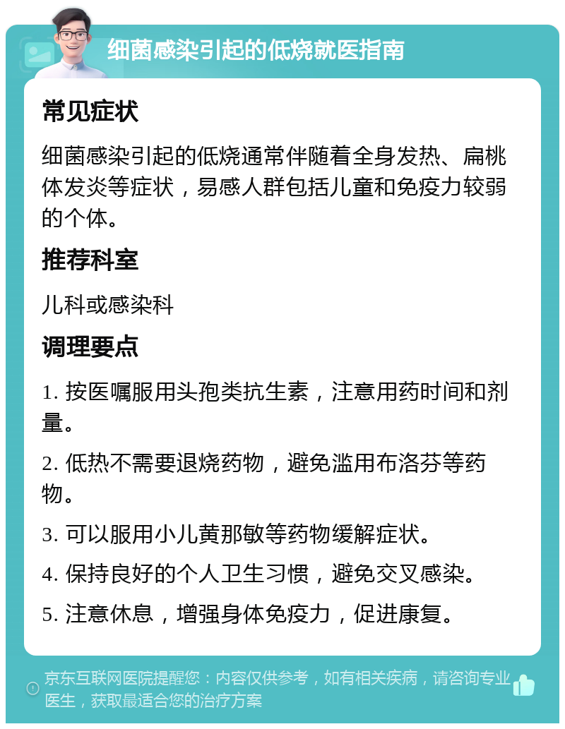 细菌感染引起的低烧就医指南 常见症状 细菌感染引起的低烧通常伴随着全身发热、扁桃体发炎等症状，易感人群包括儿童和免疫力较弱的个体。 推荐科室 儿科或感染科 调理要点 1. 按医嘱服用头孢类抗生素，注意用药时间和剂量。 2. 低热不需要退烧药物，避免滥用布洛芬等药物。 3. 可以服用小儿黄那敏等药物缓解症状。 4. 保持良好的个人卫生习惯，避免交叉感染。 5. 注意休息，增强身体免疫力，促进康复。