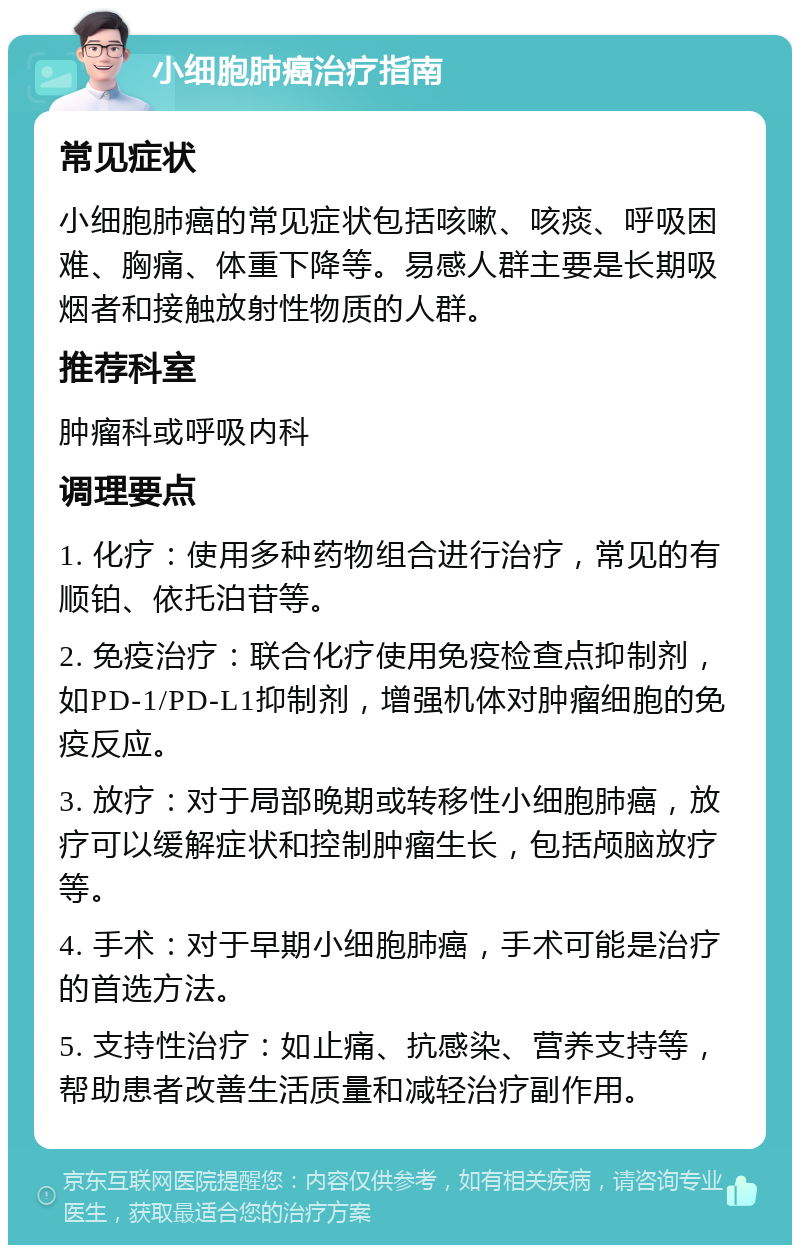 小细胞肺癌治疗指南 常见症状 小细胞肺癌的常见症状包括咳嗽、咳痰、呼吸困难、胸痛、体重下降等。易感人群主要是长期吸烟者和接触放射性物质的人群。 推荐科室 肿瘤科或呼吸内科 调理要点 1. 化疗：使用多种药物组合进行治疗，常见的有顺铂、依托泊苷等。 2. 免疫治疗：联合化疗使用免疫检查点抑制剂，如PD-1/PD-L1抑制剂，增强机体对肿瘤细胞的免疫反应。 3. 放疗：对于局部晚期或转移性小细胞肺癌，放疗可以缓解症状和控制肿瘤生长，包括颅脑放疗等。 4. 手术：对于早期小细胞肺癌，手术可能是治疗的首选方法。 5. 支持性治疗：如止痛、抗感染、营养支持等，帮助患者改善生活质量和减轻治疗副作用。