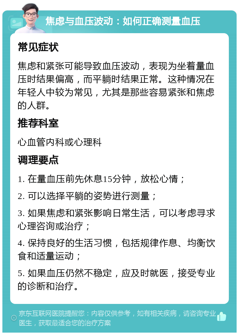 焦虑与血压波动：如何正确测量血压 常见症状 焦虑和紧张可能导致血压波动，表现为坐着量血压时结果偏高，而平躺时结果正常。这种情况在年轻人中较为常见，尤其是那些容易紧张和焦虑的人群。 推荐科室 心血管内科或心理科 调理要点 1. 在量血压前先休息15分钟，放松心情； 2. 可以选择平躺的姿势进行测量； 3. 如果焦虑和紧张影响日常生活，可以考虑寻求心理咨询或治疗； 4. 保持良好的生活习惯，包括规律作息、均衡饮食和适量运动； 5. 如果血压仍然不稳定，应及时就医，接受专业的诊断和治疗。