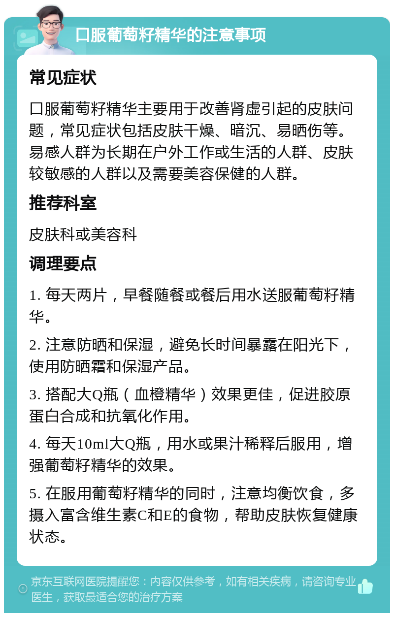 口服葡萄籽精华的注意事项 常见症状 口服葡萄籽精华主要用于改善肾虚引起的皮肤问题，常见症状包括皮肤干燥、暗沉、易晒伤等。易感人群为长期在户外工作或生活的人群、皮肤较敏感的人群以及需要美容保健的人群。 推荐科室 皮肤科或美容科 调理要点 1. 每天两片，早餐随餐或餐后用水送服葡萄籽精华。 2. 注意防晒和保湿，避免长时间暴露在阳光下，使用防晒霜和保湿产品。 3. 搭配大Q瓶（血橙精华）效果更佳，促进胶原蛋白合成和抗氧化作用。 4. 每天10ml大Q瓶，用水或果汁稀释后服用，增强葡萄籽精华的效果。 5. 在服用葡萄籽精华的同时，注意均衡饮食，多摄入富含维生素C和E的食物，帮助皮肤恢复健康状态。