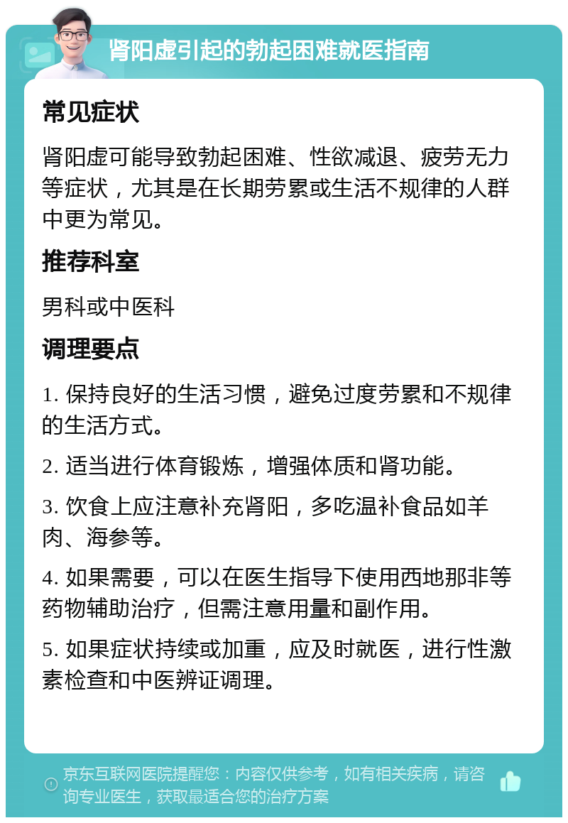 肾阳虚引起的勃起困难就医指南 常见症状 肾阳虚可能导致勃起困难、性欲减退、疲劳无力等症状，尤其是在长期劳累或生活不规律的人群中更为常见。 推荐科室 男科或中医科 调理要点 1. 保持良好的生活习惯，避免过度劳累和不规律的生活方式。 2. 适当进行体育锻炼，增强体质和肾功能。 3. 饮食上应注意补充肾阳，多吃温补食品如羊肉、海参等。 4. 如果需要，可以在医生指导下使用西地那非等药物辅助治疗，但需注意用量和副作用。 5. 如果症状持续或加重，应及时就医，进行性激素检查和中医辨证调理。