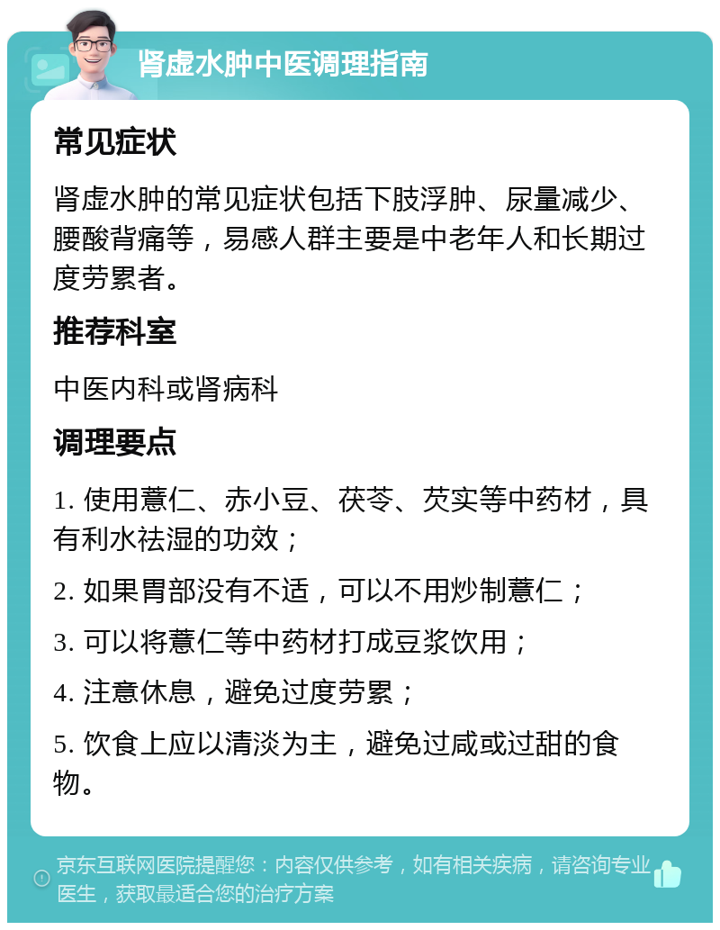 肾虚水肿中医调理指南 常见症状 肾虚水肿的常见症状包括下肢浮肿、尿量减少、腰酸背痛等，易感人群主要是中老年人和长期过度劳累者。 推荐科室 中医内科或肾病科 调理要点 1. 使用薏仁、赤小豆、茯苓、芡实等中药材，具有利水祛湿的功效； 2. 如果胃部没有不适，可以不用炒制薏仁； 3. 可以将薏仁等中药材打成豆浆饮用； 4. 注意休息，避免过度劳累； 5. 饮食上应以清淡为主，避免过咸或过甜的食物。