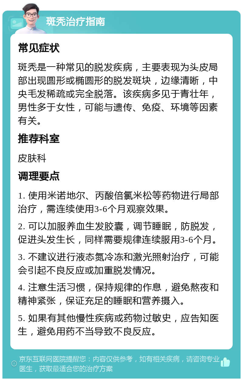 斑秃治疗指南 常见症状 斑秃是一种常见的脱发疾病，主要表现为头皮局部出现圆形或椭圆形的脱发斑块，边缘清晰，中央毛发稀疏或完全脱落。该疾病多见于青壮年，男性多于女性，可能与遗传、免疫、环境等因素有关。 推荐科室 皮肤科 调理要点 1. 使用米诺地尔、丙酸倍氯米松等药物进行局部治疗，需连续使用3-6个月观察效果。 2. 可以加服养血生发胶囊，调节睡眠，防脱发，促进头发生长，同样需要规律连续服用3-6个月。 3. 不建议进行液态氮冷冻和激光照射治疗，可能会引起不良反应或加重脱发情况。 4. 注意生活习惯，保持规律的作息，避免熬夜和精神紧张，保证充足的睡眠和营养摄入。 5. 如果有其他慢性疾病或药物过敏史，应告知医生，避免用药不当导致不良反应。