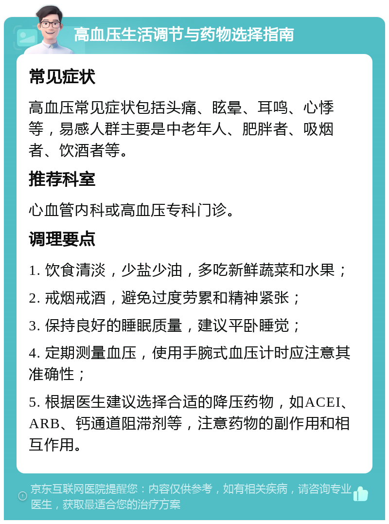 高血压生活调节与药物选择指南 常见症状 高血压常见症状包括头痛、眩晕、耳鸣、心悸等，易感人群主要是中老年人、肥胖者、吸烟者、饮酒者等。 推荐科室 心血管内科或高血压专科门诊。 调理要点 1. 饮食清淡，少盐少油，多吃新鲜蔬菜和水果； 2. 戒烟戒酒，避免过度劳累和精神紧张； 3. 保持良好的睡眠质量，建议平卧睡觉； 4. 定期测量血压，使用手腕式血压计时应注意其准确性； 5. 根据医生建议选择合适的降压药物，如ACEI、ARB、钙通道阻滞剂等，注意药物的副作用和相互作用。