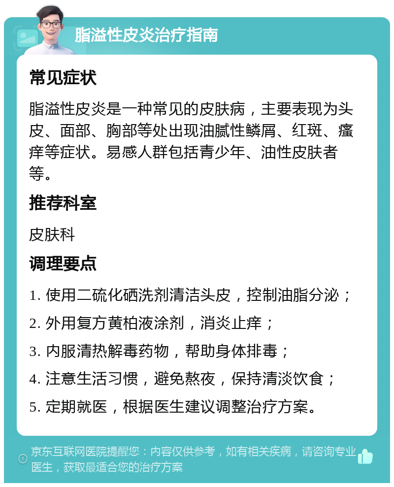 脂溢性皮炎治疗指南 常见症状 脂溢性皮炎是一种常见的皮肤病，主要表现为头皮、面部、胸部等处出现油腻性鳞屑、红斑、瘙痒等症状。易感人群包括青少年、油性皮肤者等。 推荐科室 皮肤科 调理要点 1. 使用二硫化硒洗剂清洁头皮，控制油脂分泌； 2. 外用复方黄柏液涂剂，消炎止痒； 3. 内服清热解毒药物，帮助身体排毒； 4. 注意生活习惯，避免熬夜，保持清淡饮食； 5. 定期就医，根据医生建议调整治疗方案。