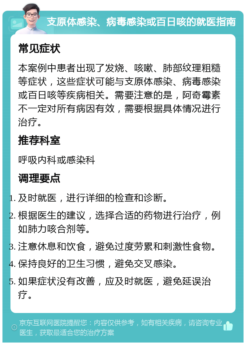 支原体感染、病毒感染或百日咳的就医指南 常见症状 本案例中患者出现了发烧、咳嗽、肺部纹理粗糙等症状，这些症状可能与支原体感染、病毒感染或百日咳等疾病相关。需要注意的是，阿奇霉素不一定对所有病因有效，需要根据具体情况进行治疗。 推荐科室 呼吸内科或感染科 调理要点 及时就医，进行详细的检查和诊断。 根据医生的建议，选择合适的药物进行治疗，例如肺力咳合剂等。 注意休息和饮食，避免过度劳累和刺激性食物。 保持良好的卫生习惯，避免交叉感染。 如果症状没有改善，应及时就医，避免延误治疗。