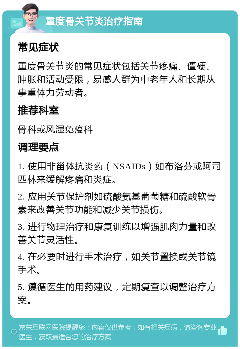 重度骨关节炎治疗指南 常见症状 重度骨关节炎的常见症状包括关节疼痛、僵硬、肿胀和活动受限，易感人群为中老年人和长期从事重体力劳动者。 推荐科室 骨科或风湿免疫科 调理要点 1. 使用非甾体抗炎药（NSAIDs）如布洛芬或阿司匹林来缓解疼痛和炎症。 2. 应用关节保护剂如硫酸氨基葡萄糖和硫酸软骨素来改善关节功能和减少关节损伤。 3. 进行物理治疗和康复训练以增强肌肉力量和改善关节灵活性。 4. 在必要时进行手术治疗，如关节置换或关节镜手术。 5. 遵循医生的用药建议，定期复查以调整治疗方案。