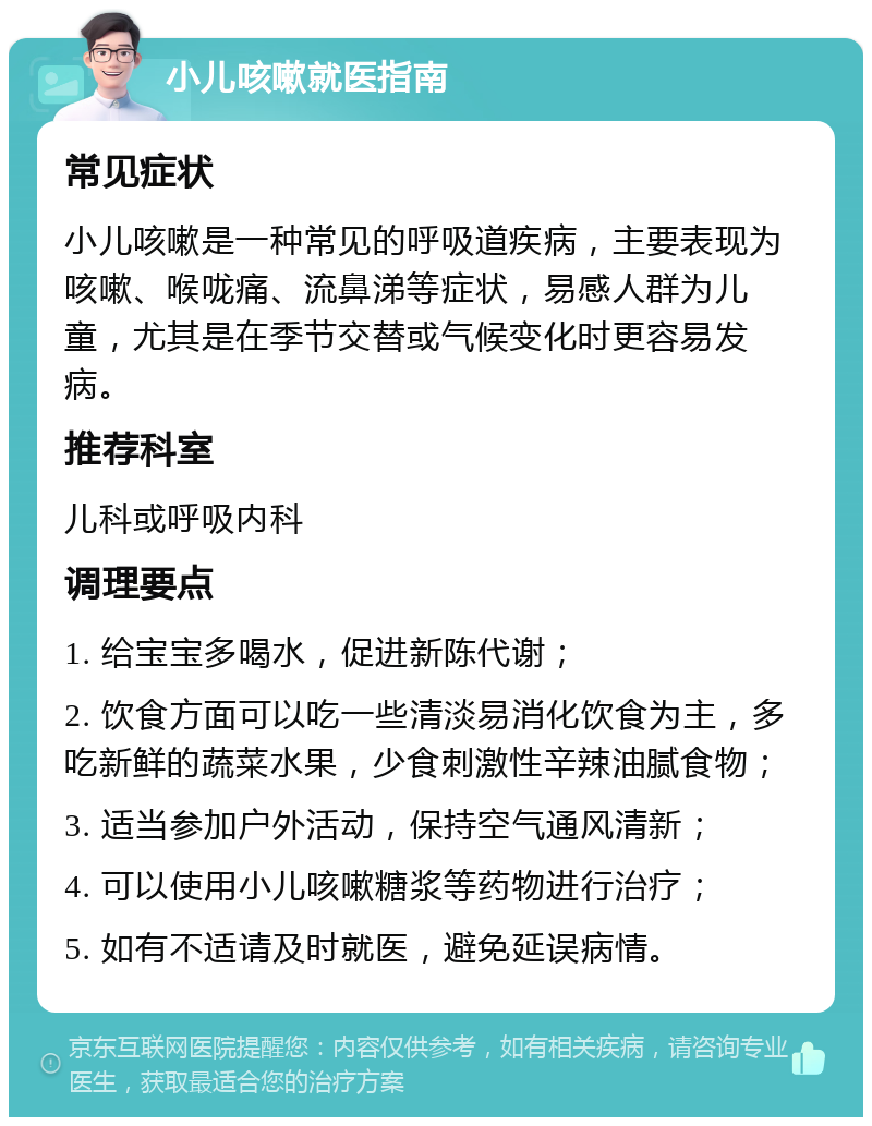 小儿咳嗽就医指南 常见症状 小儿咳嗽是一种常见的呼吸道疾病，主要表现为咳嗽、喉咙痛、流鼻涕等症状，易感人群为儿童，尤其是在季节交替或气候变化时更容易发病。 推荐科室 儿科或呼吸内科 调理要点 1. 给宝宝多喝水，促进新陈代谢； 2. 饮食方面可以吃一些清淡易消化饮食为主，多吃新鲜的蔬菜水果，少食刺激性辛辣油腻食物； 3. 适当参加户外活动，保持空气通风清新； 4. 可以使用小儿咳嗽糖浆等药物进行治疗； 5. 如有不适请及时就医，避免延误病情。