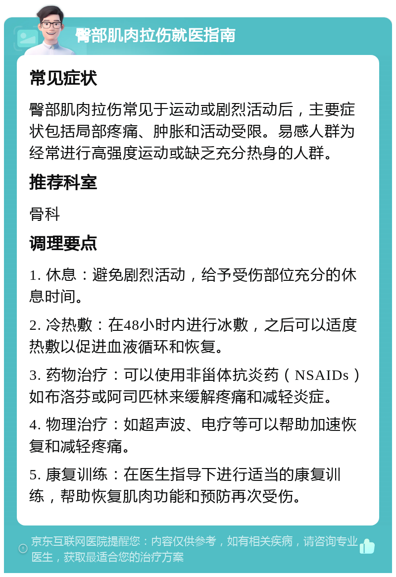 臀部肌肉拉伤就医指南 常见症状 臀部肌肉拉伤常见于运动或剧烈活动后，主要症状包括局部疼痛、肿胀和活动受限。易感人群为经常进行高强度运动或缺乏充分热身的人群。 推荐科室 骨科 调理要点 1. 休息：避免剧烈活动，给予受伤部位充分的休息时间。 2. 冷热敷：在48小时内进行冰敷，之后可以适度热敷以促进血液循环和恢复。 3. 药物治疗：可以使用非甾体抗炎药（NSAIDs）如布洛芬或阿司匹林来缓解疼痛和减轻炎症。 4. 物理治疗：如超声波、电疗等可以帮助加速恢复和减轻疼痛。 5. 康复训练：在医生指导下进行适当的康复训练，帮助恢复肌肉功能和预防再次受伤。