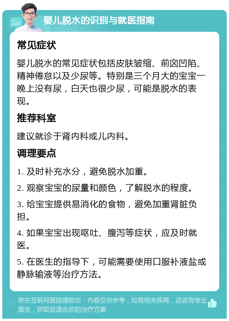 婴儿脱水的识别与就医指南 常见症状 婴儿脱水的常见症状包括皮肤皱缩、前囟凹陷、精神倦怠以及少尿等。特别是三个月大的宝宝一晚上没有尿，白天也很少尿，可能是脱水的表现。 推荐科室 建议就诊于肾内科或儿内科。 调理要点 1. 及时补充水分，避免脱水加重。 2. 观察宝宝的尿量和颜色，了解脱水的程度。 3. 给宝宝提供易消化的食物，避免加重肾脏负担。 4. 如果宝宝出现呕吐、腹泻等症状，应及时就医。 5. 在医生的指导下，可能需要使用口服补液盐或静脉输液等治疗方法。