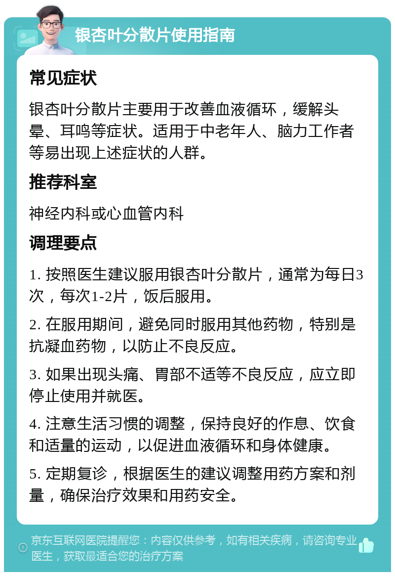 银杏叶分散片使用指南 常见症状 银杏叶分散片主要用于改善血液循环，缓解头晕、耳鸣等症状。适用于中老年人、脑力工作者等易出现上述症状的人群。 推荐科室 神经内科或心血管内科 调理要点 1. 按照医生建议服用银杏叶分散片，通常为每日3次，每次1-2片，饭后服用。 2. 在服用期间，避免同时服用其他药物，特别是抗凝血药物，以防止不良反应。 3. 如果出现头痛、胃部不适等不良反应，应立即停止使用并就医。 4. 注意生活习惯的调整，保持良好的作息、饮食和适量的运动，以促进血液循环和身体健康。 5. 定期复诊，根据医生的建议调整用药方案和剂量，确保治疗效果和用药安全。