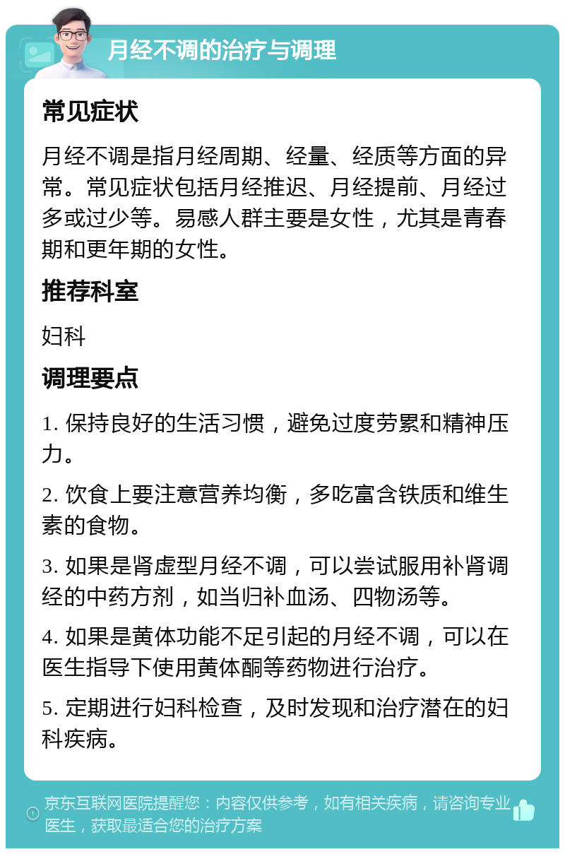 月经不调的治疗与调理 常见症状 月经不调是指月经周期、经量、经质等方面的异常。常见症状包括月经推迟、月经提前、月经过多或过少等。易感人群主要是女性，尤其是青春期和更年期的女性。 推荐科室 妇科 调理要点 1. 保持良好的生活习惯，避免过度劳累和精神压力。 2. 饮食上要注意营养均衡，多吃富含铁质和维生素的食物。 3. 如果是肾虚型月经不调，可以尝试服用补肾调经的中药方剂，如当归补血汤、四物汤等。 4. 如果是黄体功能不足引起的月经不调，可以在医生指导下使用黄体酮等药物进行治疗。 5. 定期进行妇科检查，及时发现和治疗潜在的妇科疾病。