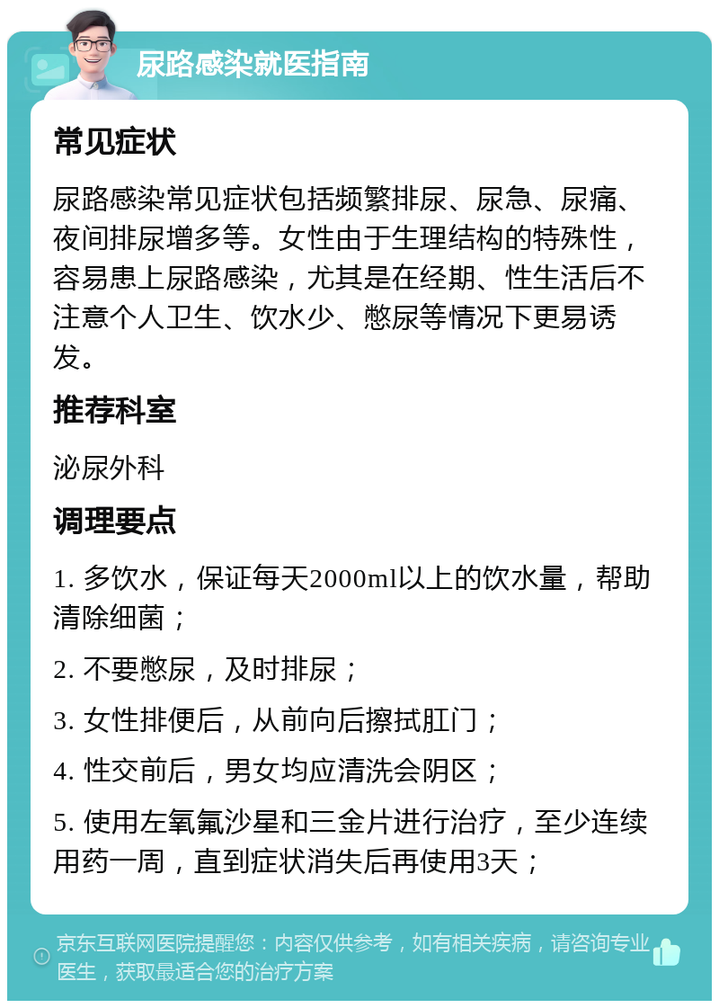 尿路感染就医指南 常见症状 尿路感染常见症状包括频繁排尿、尿急、尿痛、夜间排尿增多等。女性由于生理结构的特殊性，容易患上尿路感染，尤其是在经期、性生活后不注意个人卫生、饮水少、憋尿等情况下更易诱发。 推荐科室 泌尿外科 调理要点 1. 多饮水，保证每天2000ml以上的饮水量，帮助清除细菌； 2. 不要憋尿，及时排尿； 3. 女性排便后，从前向后擦拭肛门； 4. 性交前后，男女均应清洗会阴区； 5. 使用左氧氟沙星和三金片进行治疗，至少连续用药一周，直到症状消失后再使用3天；