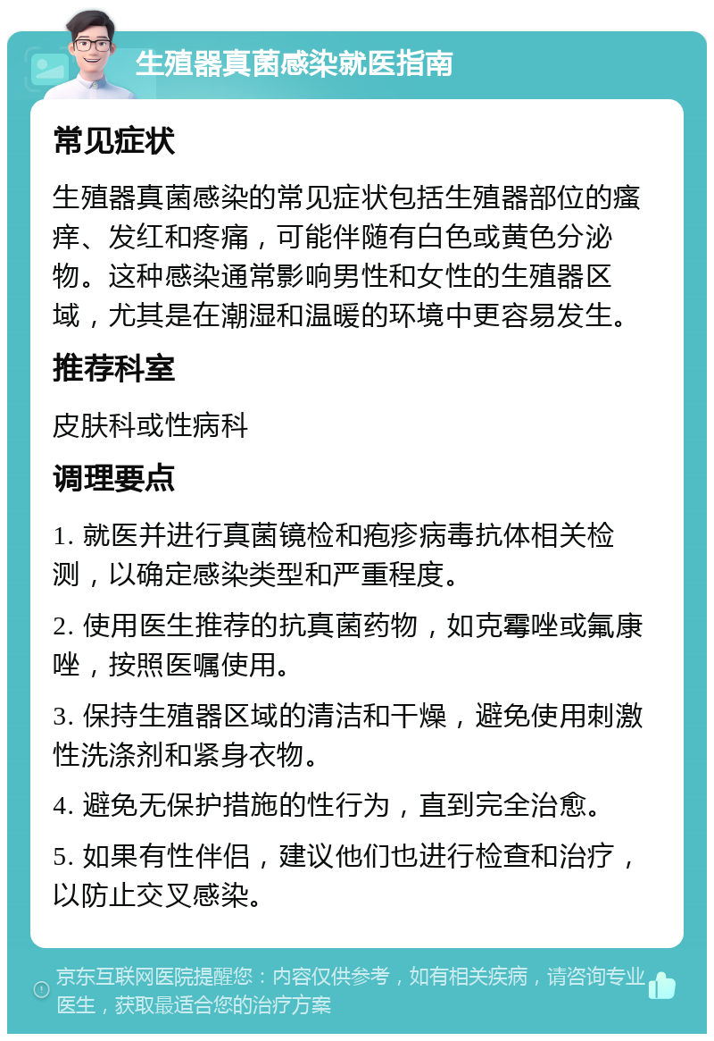 生殖器真菌感染就医指南 常见症状 生殖器真菌感染的常见症状包括生殖器部位的瘙痒、发红和疼痛，可能伴随有白色或黄色分泌物。这种感染通常影响男性和女性的生殖器区域，尤其是在潮湿和温暖的环境中更容易发生。 推荐科室 皮肤科或性病科 调理要点 1. 就医并进行真菌镜检和疱疹病毒抗体相关检测，以确定感染类型和严重程度。 2. 使用医生推荐的抗真菌药物，如克霉唑或氟康唑，按照医嘱使用。 3. 保持生殖器区域的清洁和干燥，避免使用刺激性洗涤剂和紧身衣物。 4. 避免无保护措施的性行为，直到完全治愈。 5. 如果有性伴侣，建议他们也进行检查和治疗，以防止交叉感染。