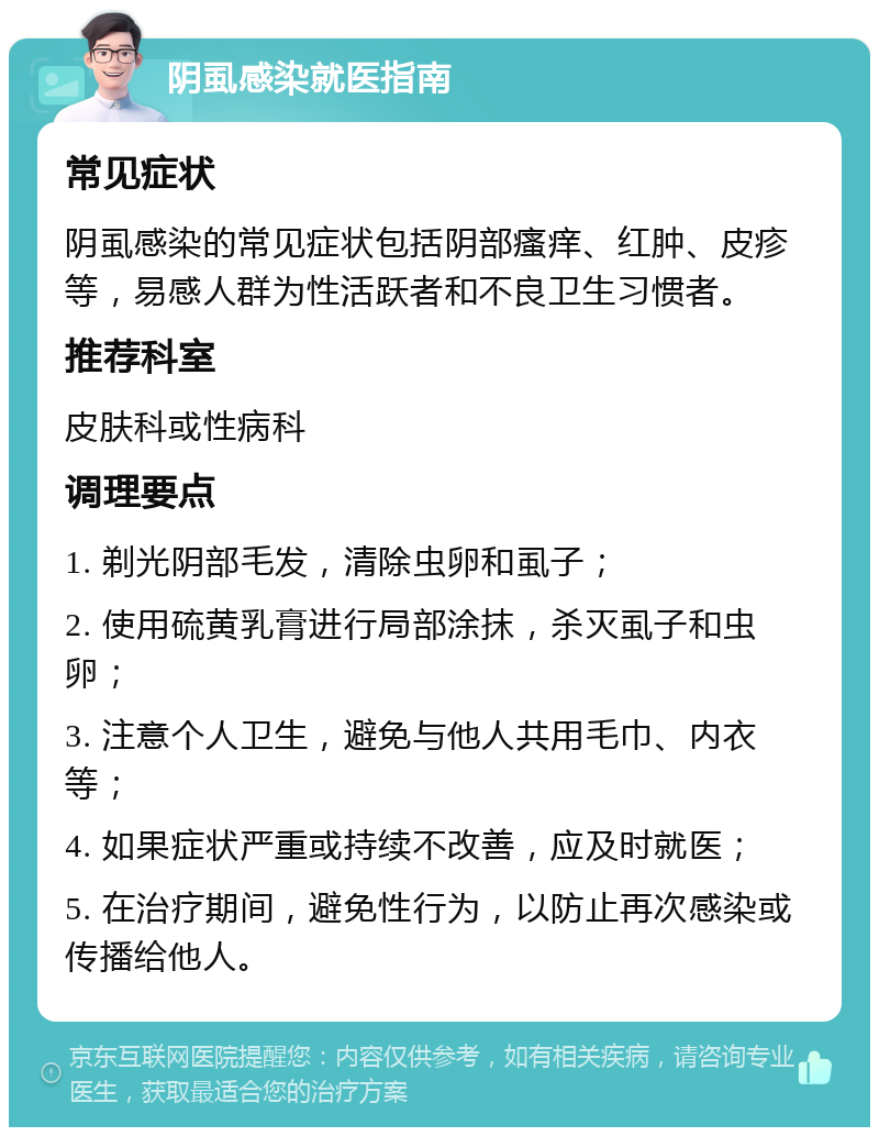 阴虱感染就医指南 常见症状 阴虱感染的常见症状包括阴部瘙痒、红肿、皮疹等，易感人群为性活跃者和不良卫生习惯者。 推荐科室 皮肤科或性病科 调理要点 1. 剃光阴部毛发，清除虫卵和虱子； 2. 使用硫黄乳膏进行局部涂抹，杀灭虱子和虫卵； 3. 注意个人卫生，避免与他人共用毛巾、内衣等； 4. 如果症状严重或持续不改善，应及时就医； 5. 在治疗期间，避免性行为，以防止再次感染或传播给他人。