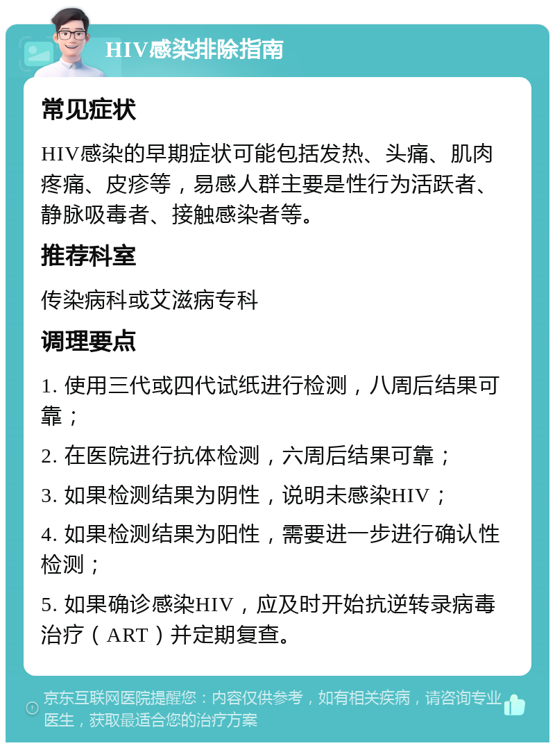 HIV感染排除指南 常见症状 HIV感染的早期症状可能包括发热、头痛、肌肉疼痛、皮疹等，易感人群主要是性行为活跃者、静脉吸毒者、接触感染者等。 推荐科室 传染病科或艾滋病专科 调理要点 1. 使用三代或四代试纸进行检测，八周后结果可靠； 2. 在医院进行抗体检测，六周后结果可靠； 3. 如果检测结果为阴性，说明未感染HIV； 4. 如果检测结果为阳性，需要进一步进行确认性检测； 5. 如果确诊感染HIV，应及时开始抗逆转录病毒治疗（ART）并定期复查。