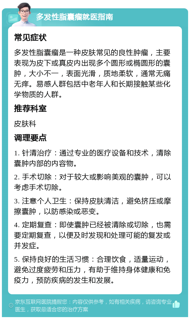 多发性脂囊瘤就医指南 常见症状 多发性脂囊瘤是一种皮肤常见的良性肿瘤，主要表现为皮下或真皮内出现多个圆形或椭圆形的囊肿，大小不一，表面光滑，质地柔软，通常无痛无痒。易感人群包括中老年人和长期接触某些化学物质的人群。 推荐科室 皮肤科 调理要点 1. 针清治疗：通过专业的医疗设备和技术，清除囊肿内部的内容物。 2. 手术切除：对于较大或影响美观的囊肿，可以考虑手术切除。 3. 注意个人卫生：保持皮肤清洁，避免挤压或摩擦囊肿，以防感染或恶变。 4. 定期复查：即使囊肿已经被清除或切除，也需要定期复查，以便及时发现和处理可能的复发或并发症。 5. 保持良好的生活习惯：合理饮食，适量运动，避免过度疲劳和压力，有助于维持身体健康和免疫力，预防疾病的发生和发展。