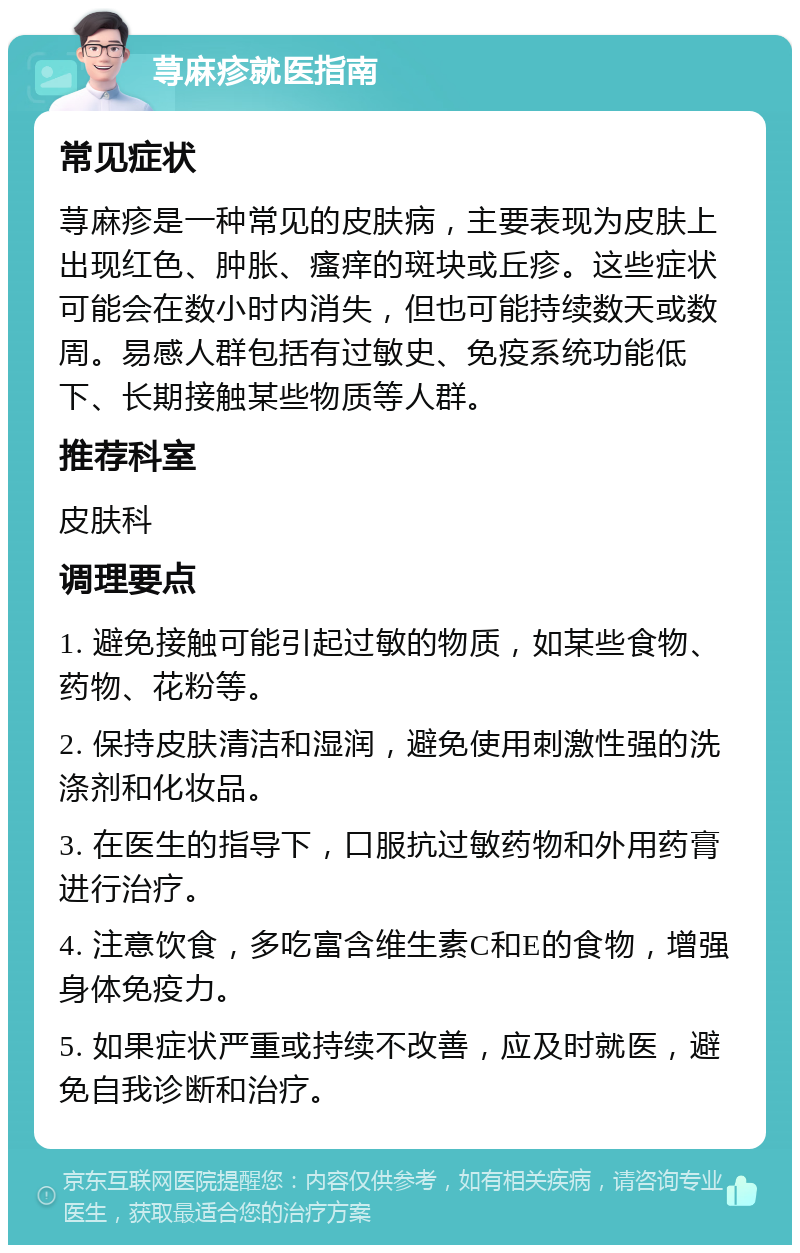 荨麻疹就医指南 常见症状 荨麻疹是一种常见的皮肤病，主要表现为皮肤上出现红色、肿胀、瘙痒的斑块或丘疹。这些症状可能会在数小时内消失，但也可能持续数天或数周。易感人群包括有过敏史、免疫系统功能低下、长期接触某些物质等人群。 推荐科室 皮肤科 调理要点 1. 避免接触可能引起过敏的物质，如某些食物、药物、花粉等。 2. 保持皮肤清洁和湿润，避免使用刺激性强的洗涤剂和化妆品。 3. 在医生的指导下，口服抗过敏药物和外用药膏进行治疗。 4. 注意饮食，多吃富含维生素C和E的食物，增强身体免疫力。 5. 如果症状严重或持续不改善，应及时就医，避免自我诊断和治疗。