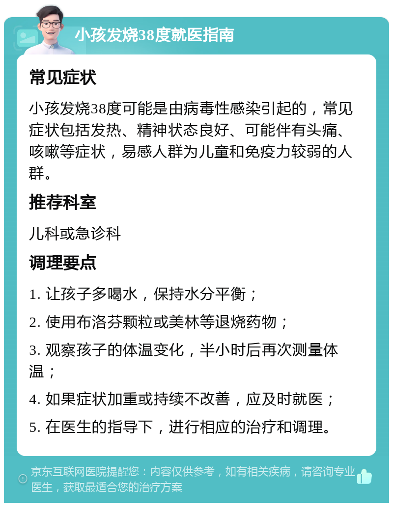 小孩发烧38度就医指南 常见症状 小孩发烧38度可能是由病毒性感染引起的，常见症状包括发热、精神状态良好、可能伴有头痛、咳嗽等症状，易感人群为儿童和免疫力较弱的人群。 推荐科室 儿科或急诊科 调理要点 1. 让孩子多喝水，保持水分平衡； 2. 使用布洛芬颗粒或美林等退烧药物； 3. 观察孩子的体温变化，半小时后再次测量体温； 4. 如果症状加重或持续不改善，应及时就医； 5. 在医生的指导下，进行相应的治疗和调理。