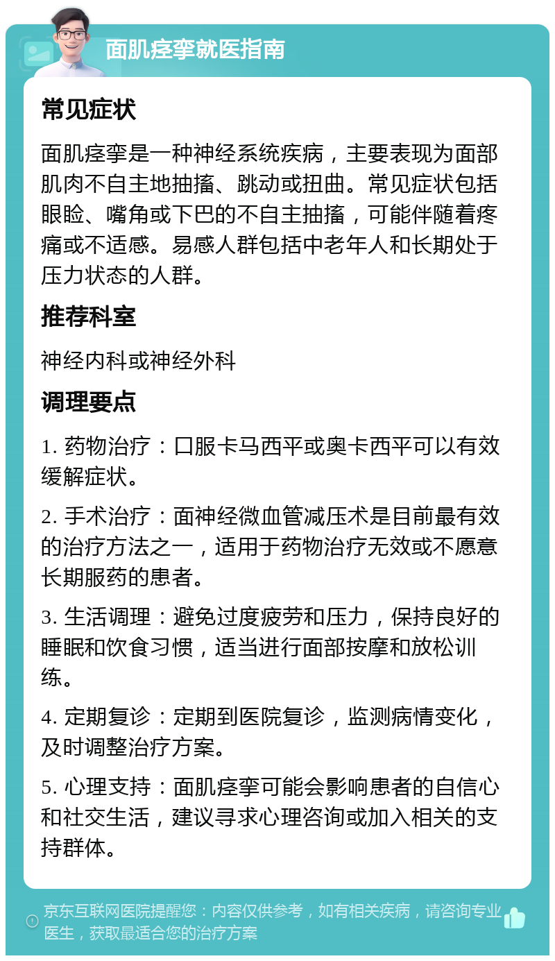 面肌痉挛就医指南 常见症状 面肌痉挛是一种神经系统疾病，主要表现为面部肌肉不自主地抽搐、跳动或扭曲。常见症状包括眼睑、嘴角或下巴的不自主抽搐，可能伴随着疼痛或不适感。易感人群包括中老年人和长期处于压力状态的人群。 推荐科室 神经内科或神经外科 调理要点 1. 药物治疗：口服卡马西平或奥卡西平可以有效缓解症状。 2. 手术治疗：面神经微血管减压术是目前最有效的治疗方法之一，适用于药物治疗无效或不愿意长期服药的患者。 3. 生活调理：避免过度疲劳和压力，保持良好的睡眠和饮食习惯，适当进行面部按摩和放松训练。 4. 定期复诊：定期到医院复诊，监测病情变化，及时调整治疗方案。 5. 心理支持：面肌痉挛可能会影响患者的自信心和社交生活，建议寻求心理咨询或加入相关的支持群体。