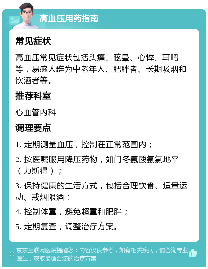 高血压用药指南 常见症状 高血压常见症状包括头痛、眩晕、心悸、耳鸣等，易感人群为中老年人、肥胖者、长期吸烟和饮酒者等。 推荐科室 心血管内科 调理要点 1. 定期测量血压，控制在正常范围内； 2. 按医嘱服用降压药物，如门冬氨酸氨氯地平（力斯得）； 3. 保持健康的生活方式，包括合理饮食、适量运动、戒烟限酒； 4. 控制体重，避免超重和肥胖； 5. 定期复查，调整治疗方案。