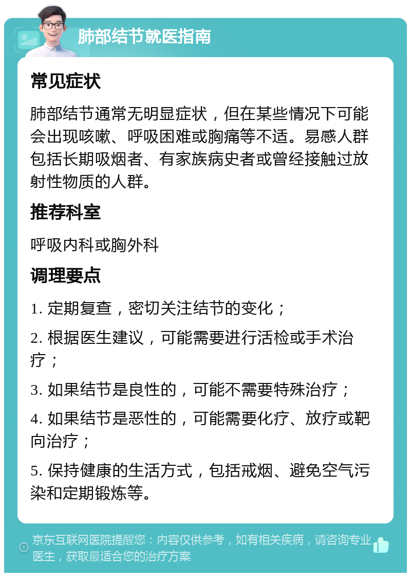 肺部结节就医指南 常见症状 肺部结节通常无明显症状，但在某些情况下可能会出现咳嗽、呼吸困难或胸痛等不适。易感人群包括长期吸烟者、有家族病史者或曾经接触过放射性物质的人群。 推荐科室 呼吸内科或胸外科 调理要点 1. 定期复查，密切关注结节的变化； 2. 根据医生建议，可能需要进行活检或手术治疗； 3. 如果结节是良性的，可能不需要特殊治疗； 4. 如果结节是恶性的，可能需要化疗、放疗或靶向治疗； 5. 保持健康的生活方式，包括戒烟、避免空气污染和定期锻炼等。