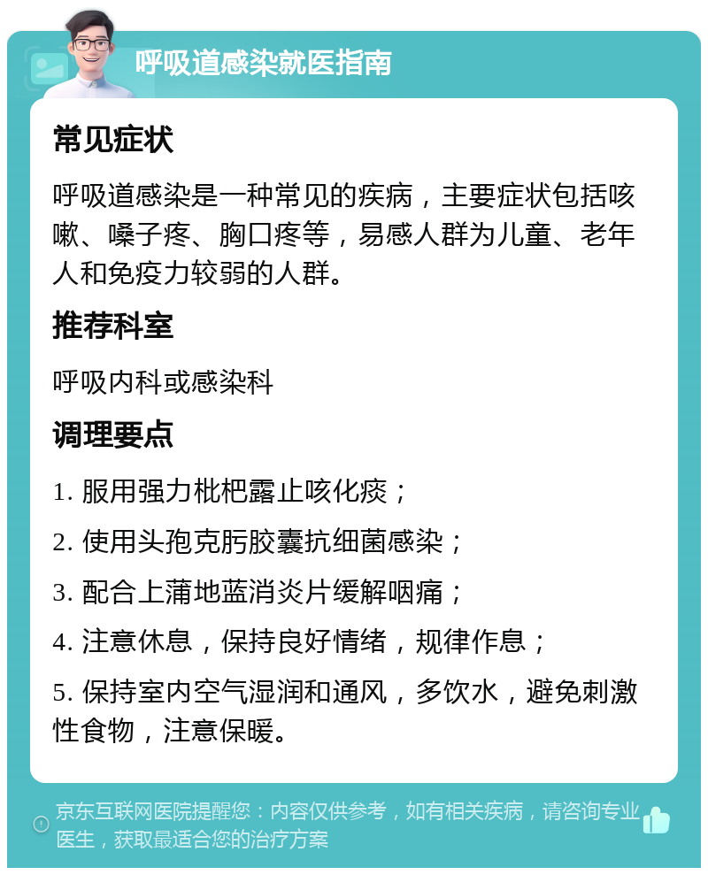 呼吸道感染就医指南 常见症状 呼吸道感染是一种常见的疾病，主要症状包括咳嗽、嗓子疼、胸口疼等，易感人群为儿童、老年人和免疫力较弱的人群。 推荐科室 呼吸内科或感染科 调理要点 1. 服用强力枇杷露止咳化痰； 2. 使用头孢克肟胶囊抗细菌感染； 3. 配合上蒲地蓝消炎片缓解咽痛； 4. 注意休息，保持良好情绪，规律作息； 5. 保持室内空气湿润和通风，多饮水，避免刺激性食物，注意保暖。