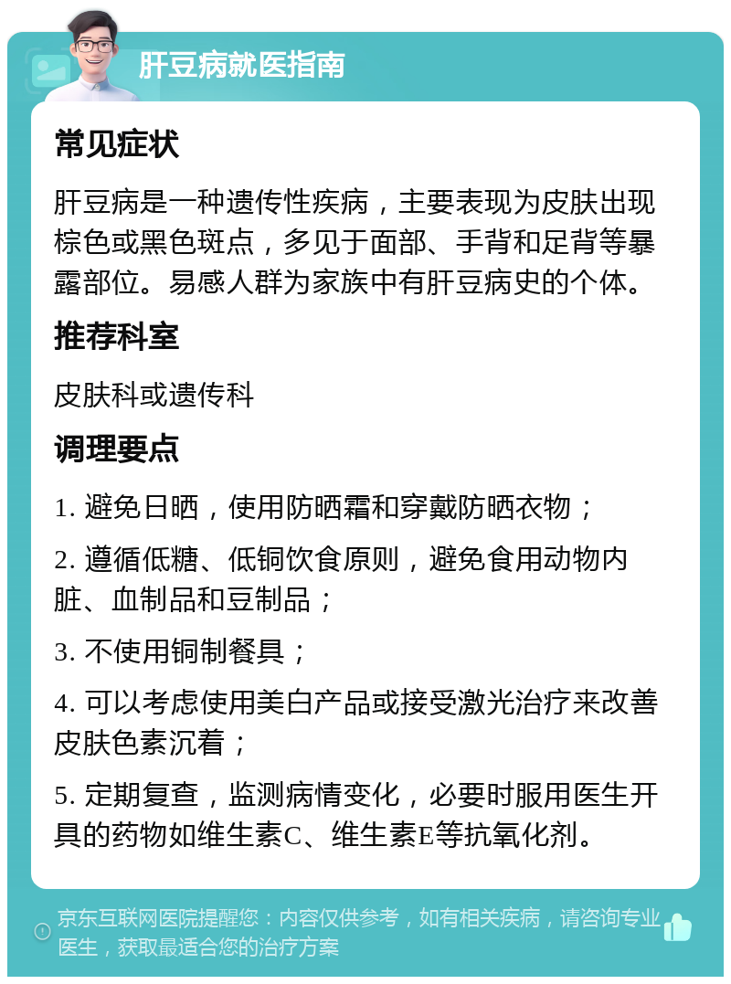 肝豆病就医指南 常见症状 肝豆病是一种遗传性疾病，主要表现为皮肤出现棕色或黑色斑点，多见于面部、手背和足背等暴露部位。易感人群为家族中有肝豆病史的个体。 推荐科室 皮肤科或遗传科 调理要点 1. 避免日晒，使用防晒霜和穿戴防晒衣物； 2. 遵循低糖、低铜饮食原则，避免食用动物内脏、血制品和豆制品； 3. 不使用铜制餐具； 4. 可以考虑使用美白产品或接受激光治疗来改善皮肤色素沉着； 5. 定期复查，监测病情变化，必要时服用医生开具的药物如维生素C、维生素E等抗氧化剂。