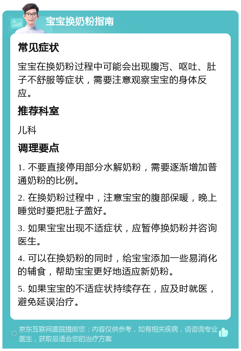 宝宝换奶粉指南 常见症状 宝宝在换奶粉过程中可能会出现腹泻、呕吐、肚子不舒服等症状，需要注意观察宝宝的身体反应。 推荐科室 儿科 调理要点 1. 不要直接停用部分水解奶粉，需要逐渐增加普通奶粉的比例。 2. 在换奶粉过程中，注意宝宝的腹部保暖，晚上睡觉时要把肚子盖好。 3. 如果宝宝出现不适症状，应暂停换奶粉并咨询医生。 4. 可以在换奶粉的同时，给宝宝添加一些易消化的辅食，帮助宝宝更好地适应新奶粉。 5. 如果宝宝的不适症状持续存在，应及时就医，避免延误治疗。