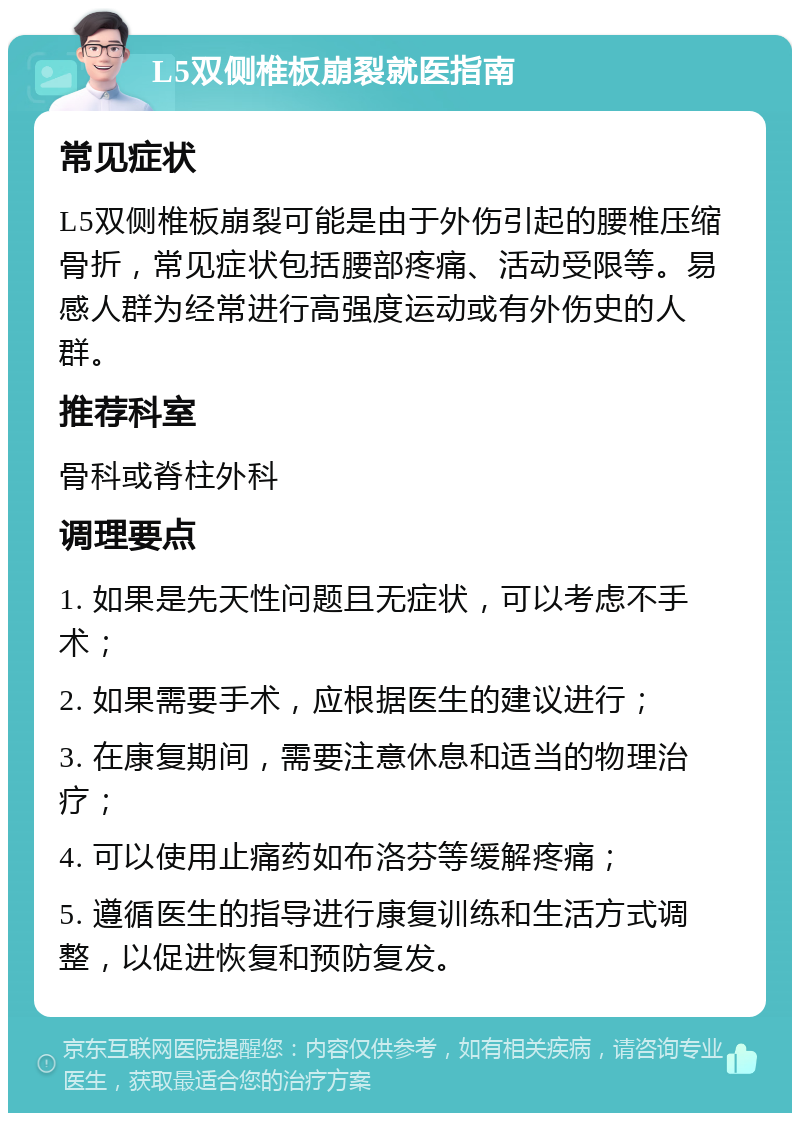 L5双侧椎板崩裂就医指南 常见症状 L5双侧椎板崩裂可能是由于外伤引起的腰椎压缩骨折，常见症状包括腰部疼痛、活动受限等。易感人群为经常进行高强度运动或有外伤史的人群。 推荐科室 骨科或脊柱外科 调理要点 1. 如果是先天性问题且无症状，可以考虑不手术； 2. 如果需要手术，应根据医生的建议进行； 3. 在康复期间，需要注意休息和适当的物理治疗； 4. 可以使用止痛药如布洛芬等缓解疼痛； 5. 遵循医生的指导进行康复训练和生活方式调整，以促进恢复和预防复发。