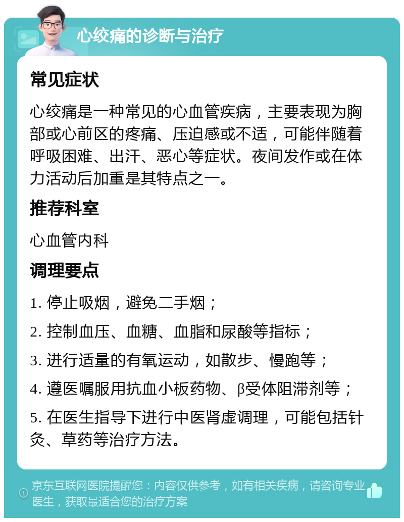 心绞痛的诊断与治疗 常见症状 心绞痛是一种常见的心血管疾病，主要表现为胸部或心前区的疼痛、压迫感或不适，可能伴随着呼吸困难、出汗、恶心等症状。夜间发作或在体力活动后加重是其特点之一。 推荐科室 心血管内科 调理要点 1. 停止吸烟，避免二手烟； 2. 控制血压、血糖、血脂和尿酸等指标； 3. 进行适量的有氧运动，如散步、慢跑等； 4. 遵医嘱服用抗血小板药物、β受体阻滞剂等； 5. 在医生指导下进行中医肾虚调理，可能包括针灸、草药等治疗方法。